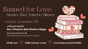 img (graphic of a stack of books with hearts) "Banned for Love: Stories They Tried to Silence" Rev. Phoenix Bell-Shelton Biggs - 10:30 am - 1280 Clover Lane - youtube.com/uchbg featuring performances by Harrisburg Area Gay Men's Chorus